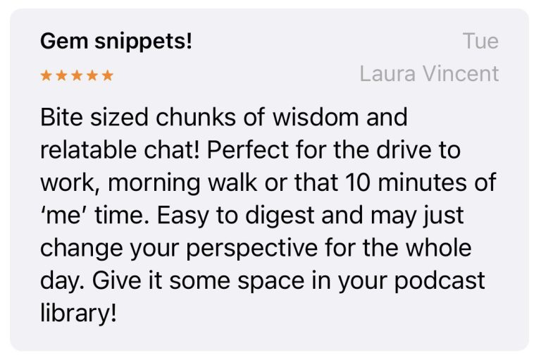 Review by Laura Vincent: "Gem snippets! Bite sized chunks of wisdom and relatable chat! Perfect for the drive to work, morning walk or that 10 minutes of ‘me’ time. Easy to digest and may just change your perspective for the whole day. Give it some space in your podcast library!"