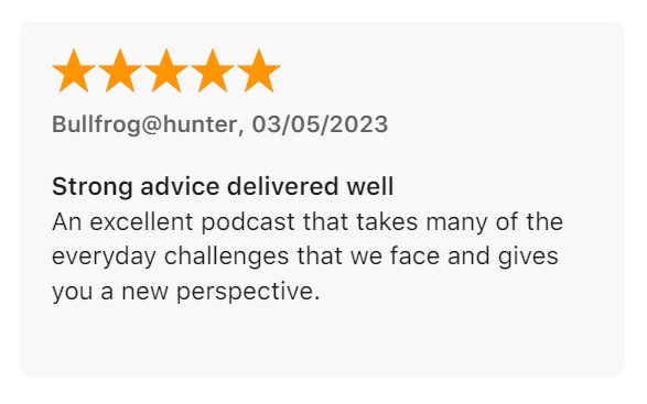 Review from Bullfrog@hunter: "Strong advice delivered well. An excellent podcast that takes many of the everyday challenges that we face and gives you a new perspective."