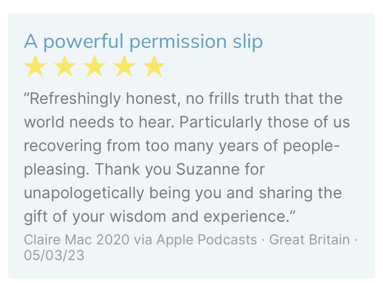 Review by Claire Mac: “Refreshingly honest, no frills truth that the world needs to hear. Particularly those of us recovering from too many years of people-pleasing. Thank you Suzanne for unapologetically being you and sharing the gift of your wisdom and experience.”