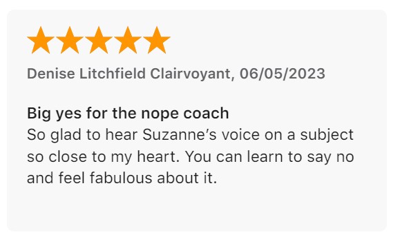 Review by Denise Litchfield Clairvoyant: "Big yes for the nope coach. So glad to hear Suzanne’s voice on a subject so close to my heart. You can learn to say no and feel fabulous about it."